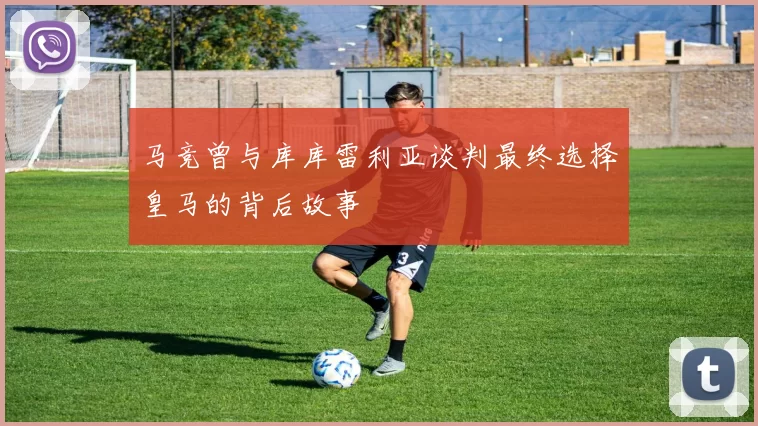 马竞曾与库库雷利亚谈判最终选择皇马的背后故事
