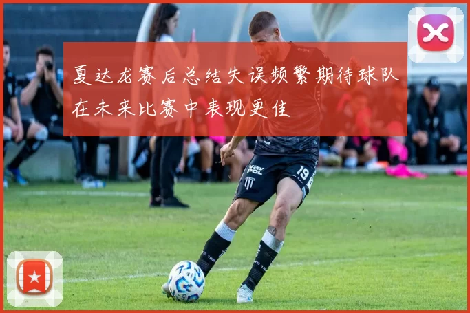 夏达龙赛后总结失误频繁期待球队在未来比赛中表现更佳