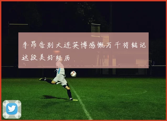 李昂告别大连英博感慨万千将铭记这段美好经历