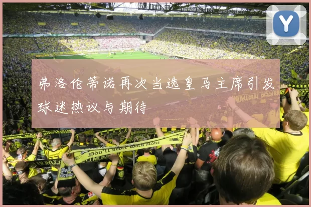 弗洛伦蒂诺再次当选皇马主席引发球迷热议与期待