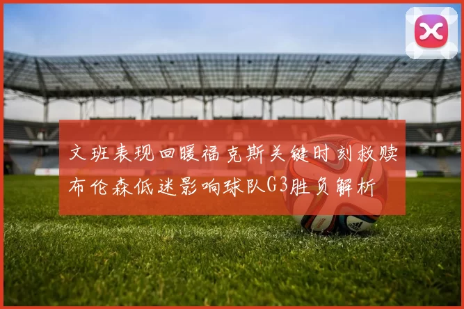 文班表现回暖福克斯关键时刻救赎布伦森低迷影响球队G3胜负解析