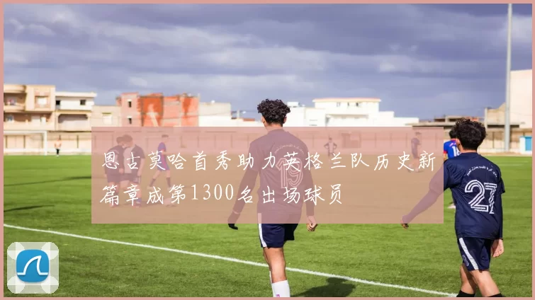 恩古莫哈首秀助力英格兰队历史新篇章成第1300名出场球员