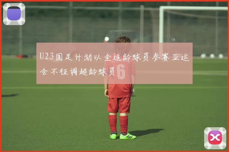 U23国足计划以全适龄球员参赛亚运会不征调超龄球员