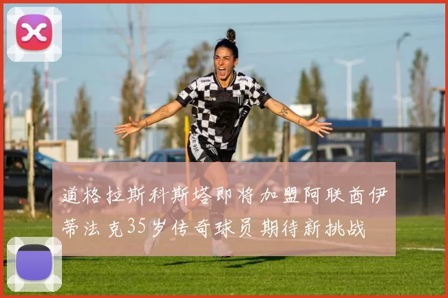 道格拉斯科斯塔即将加盟阿联酋伊蒂法克35岁传奇球员期待新挑战