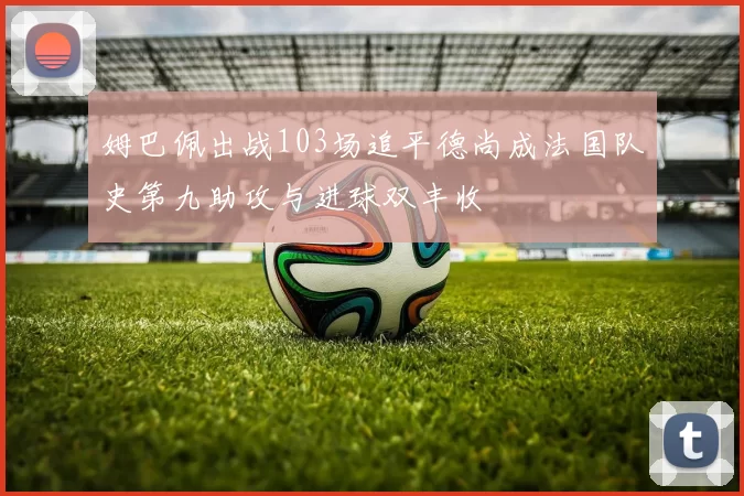姆巴佩出战103场追平德尚成法国队史第九助攻与进球双丰收