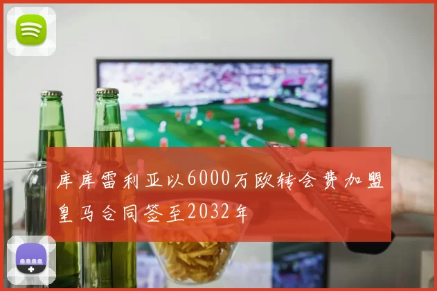 库库雷利亚以6000万欧转会费加盟皇马合同签至2032年