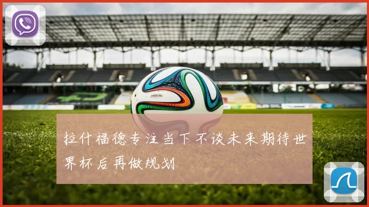 拉什福德专注当下不谈未来期待世界杯后再做规划