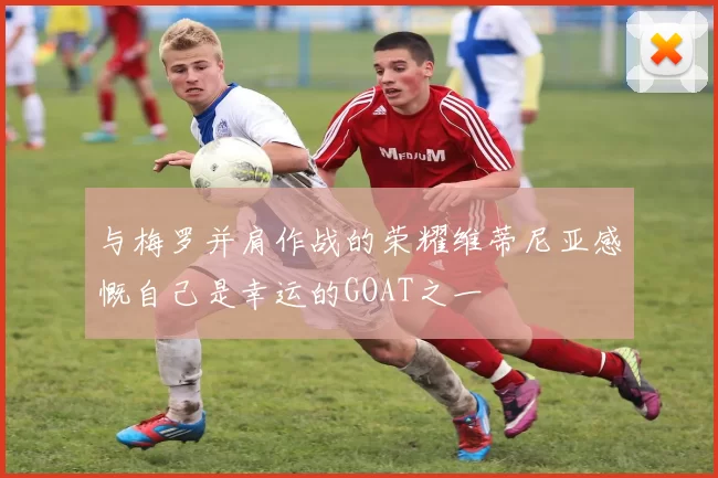 与梅罗并肩作战的荣耀维蒂尼亚感慨自己是幸运的GOAT之一