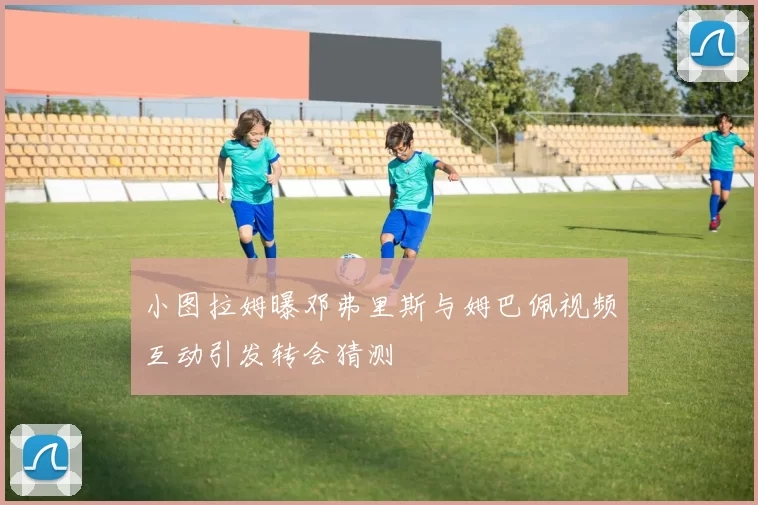 小图拉姆曝邓弗里斯与姆巴佩视频互动引发转会猜测